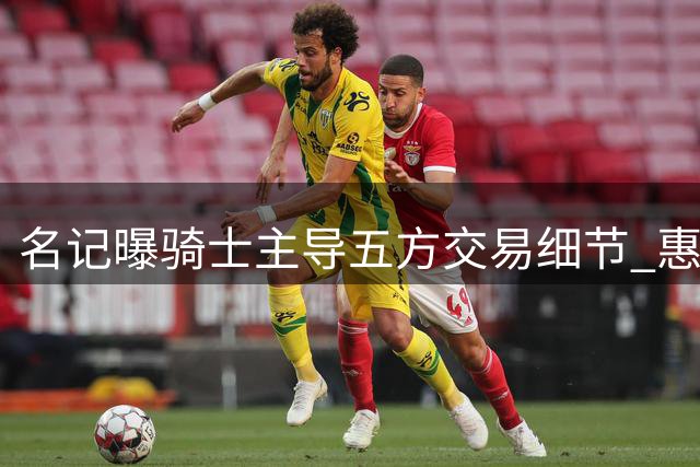 名记曝骑士主导五方交易细节 惠特摩尔沃特森加盟