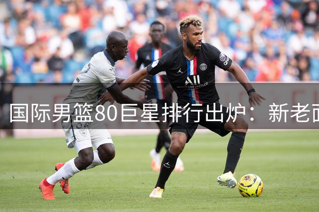 国际男篮80巨星排行出炉：新老面孔争辉 约基奇东契奇无缘前三