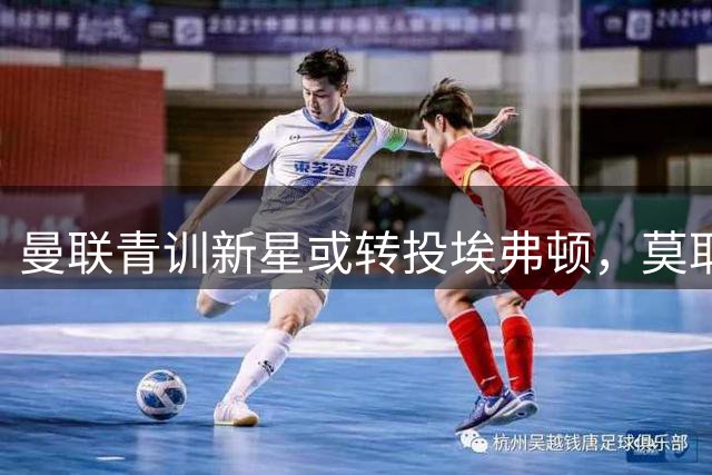 曼联青训新星或转投埃弗顿，莫耶斯力邀老东家希望之星加盟