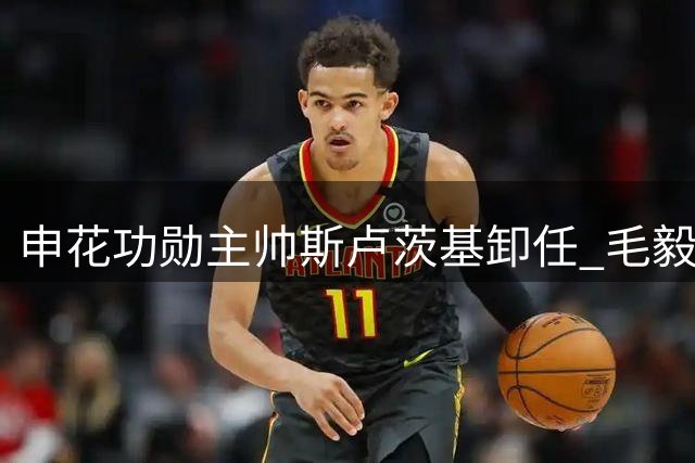 申花功勋主帅斯卢茨基卸任 毛毅军临危受命接掌教鞭