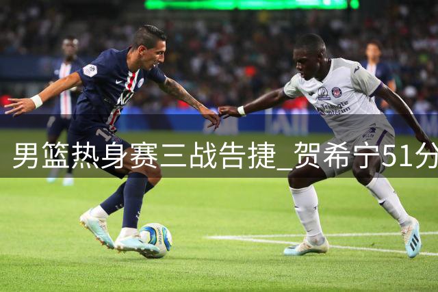 男篮热身赛三战告捷 贺希宁51分领衔 郭士强连夜调整阵容