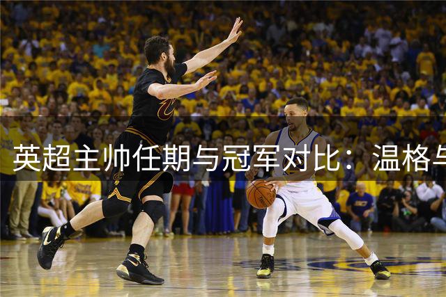 英超主帅任期与冠军对比：温格与弗格森的执教传奇