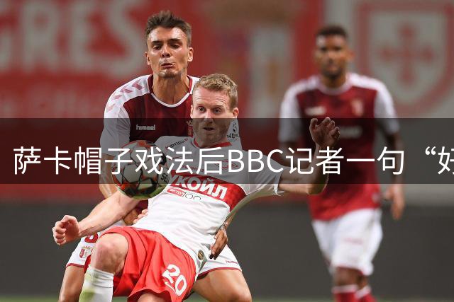 萨卡帽子戏法后BBC记者一句“好歹是奖牌”，枪手边锋直接离场