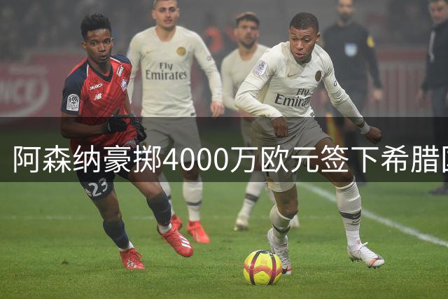 阿森纳豪掷4000万欧元签下希腊国脚佐利斯，今夏引援动作频频
