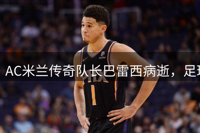 AC米兰传奇队长巴雷西病逝，足球界痛失一代旗帜人物