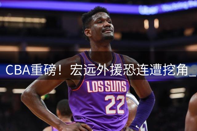 CBA重磅！宏远外援恐连遭挖角 阿联复出职务曝光 功勋老将火线驰援