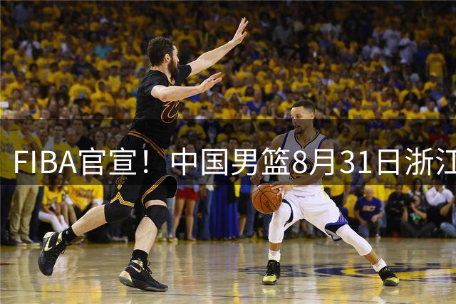 FIBA官宣！中国男篮8月31日浙江诸暨迎战黎巴嫩